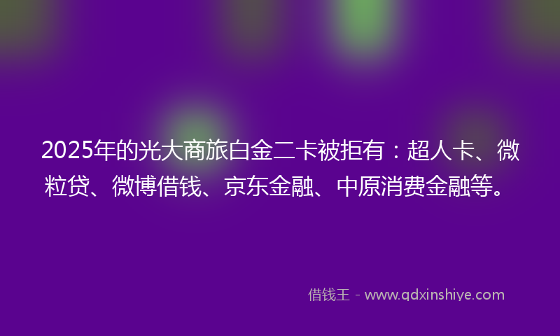 2025年的光大商旅白金二卡被拒有：超人卡、微粒贷、微博借钱、京东金融、中原消费金融等。