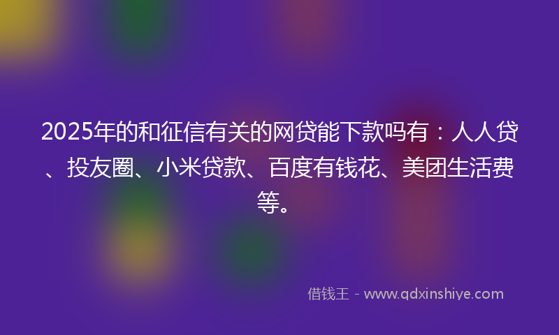 2025年的和征信有关的网贷能下款吗有：人人贷、投友圈、小米贷款、百度有钱花、美团生活费等。