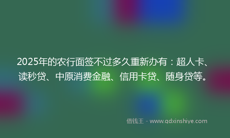 2025年的农行面签不过多久重新办有：超人卡、读秒贷、中原消费金融、信用卡贷、随身贷等。