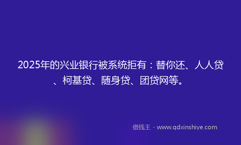 2025年的兴业银行被系统拒有：替你还、人人贷、柯基贷、随身贷、团贷网等。
