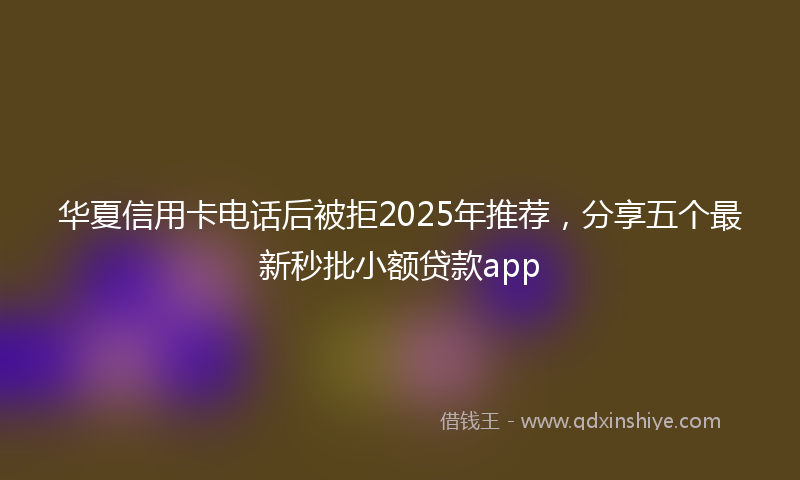 华夏信用卡电话后被拒2025年推荐，分享五个最新秒批小额贷款app