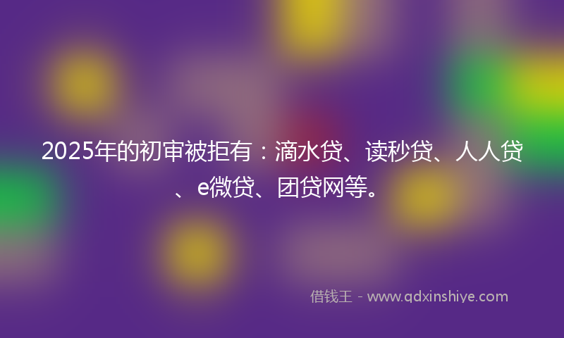 2025年的初审被拒有：滴水贷、读秒贷、人人贷、e微贷、团贷网等。