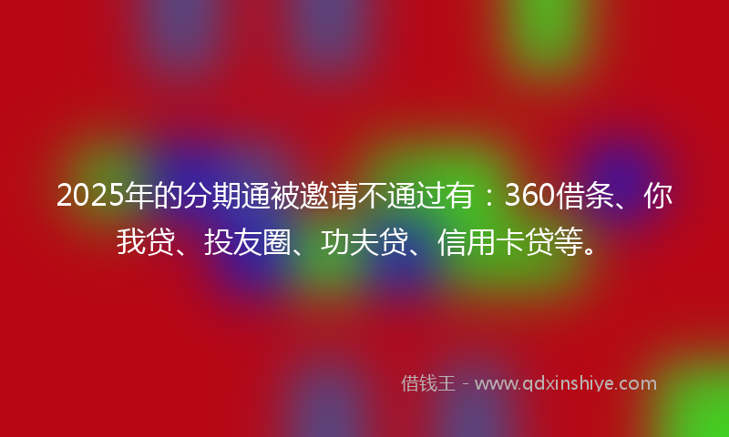 2025年的分期通被邀请不通过有：360借条、你我贷、投友圈、功夫贷、信用卡贷等。