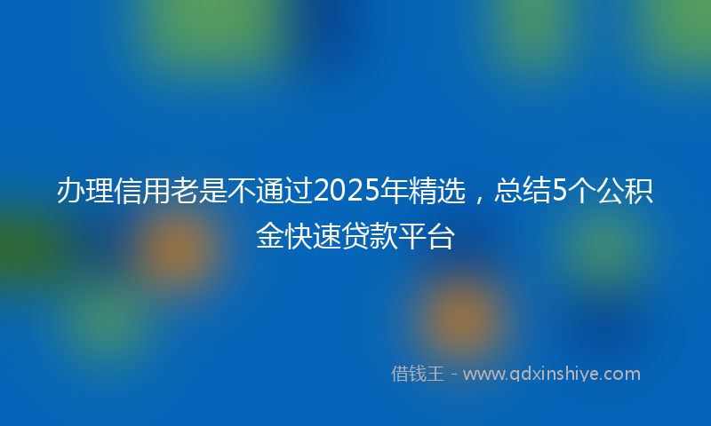 办理信用老是不通过2025年精选，总结5个公积金快速贷款平台