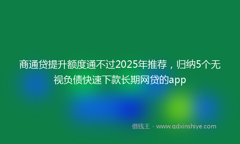 商通贷提升额度通不过2025年推荐，归纳5个无视负债快速下款长期网贷的app