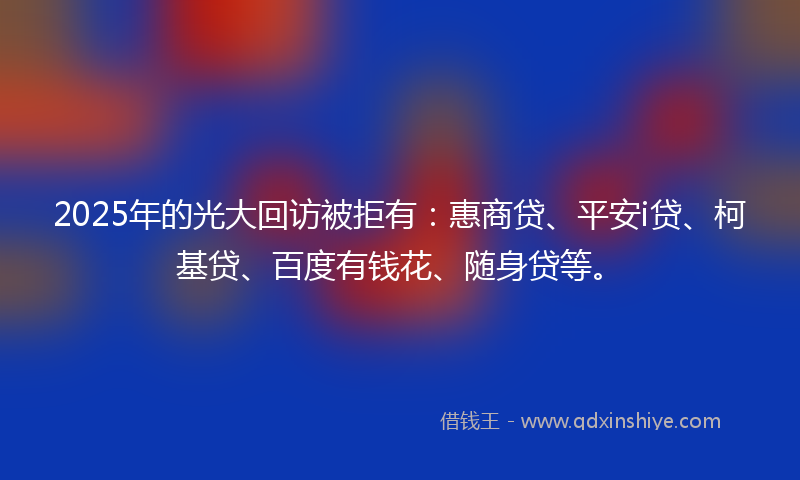 2025年的光大回访被拒有：惠商贷、平安i贷、柯基贷、百度有钱花、随身贷等。