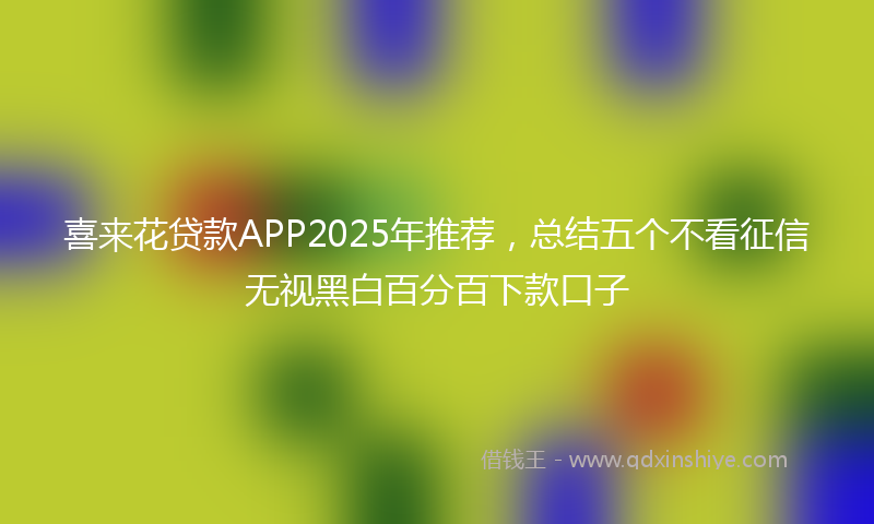 喜来花贷款APP2025年推荐，总结五个不看征信无视黑白百分百下款口子