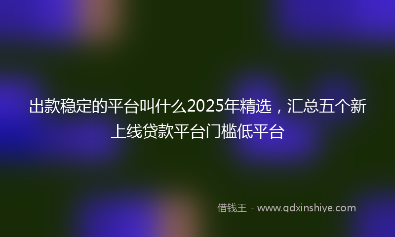 出款稳定的平台叫什么2025年精选，汇总五个新上线贷款平台门槛低平台