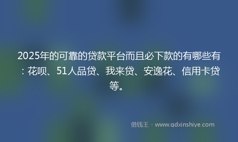 2025年的可靠的贷款平台而且必下款的有哪些有：花呗、51人品贷、我来贷、安逸花、信用卡贷等。