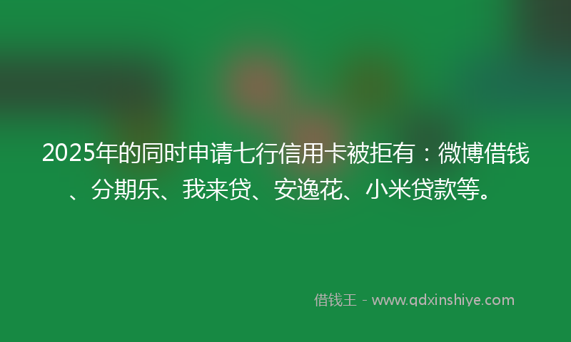 2025年的同时申请七行信用卡被拒有：微博借钱、分期乐、我来贷、安逸花、小米贷款等。