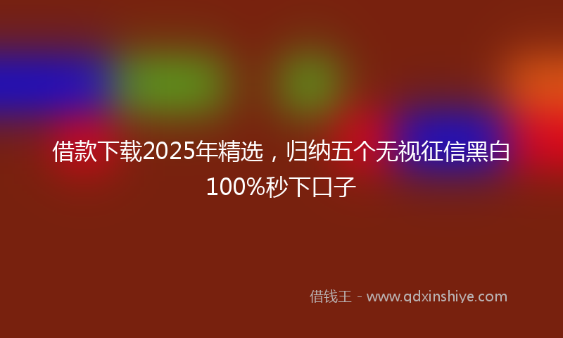 借款下载2025年精选，归纳五个无视征信黑白100%秒下口子