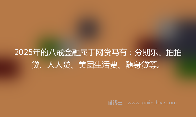 2025年的八戒金融属于网贷吗有：分期乐、拍拍贷、人人贷、美团生活费、随身贷等。