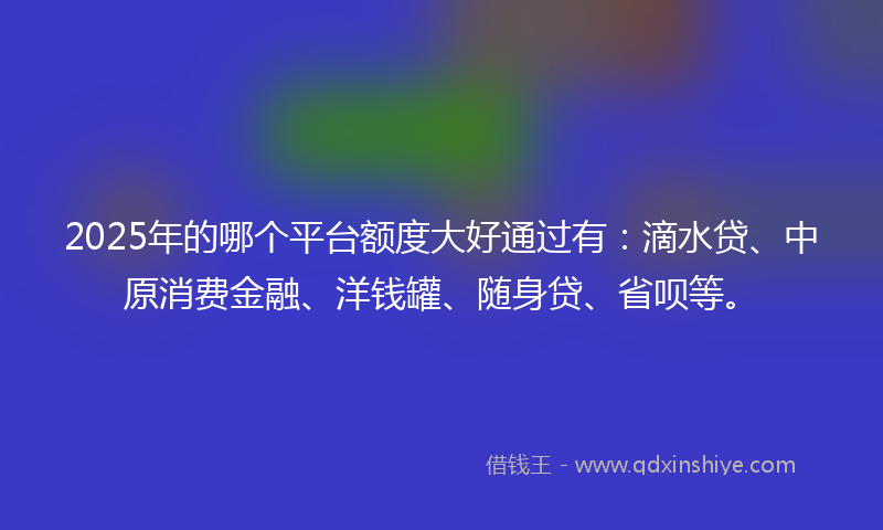 2025年的哪个平台额度大好通过有：滴水贷、中原消费金融、洋钱罐、随身贷、省呗等。