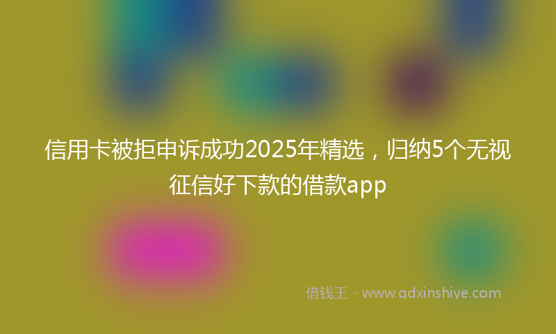 信用卡被拒申诉成功2025年精选，归纳5个无视征信好下款的借款app