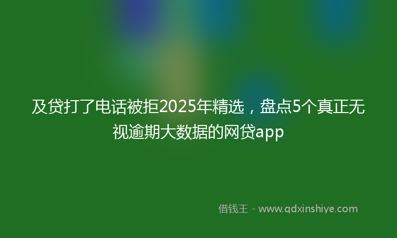 及贷打了电话被拒2025年精选，盘点5个真正无视逾期大数据的网贷app