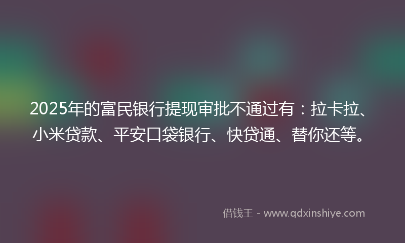 2025年的富民银行提现审批不通过有：拉卡拉、小米贷款、平安口袋银行、快贷通、替你还等。