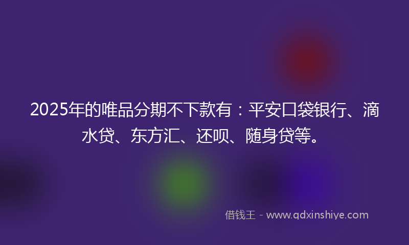 2025年的唯品分期不下款有：平安口袋银行、滴水贷、东方汇、还呗、随身贷等。