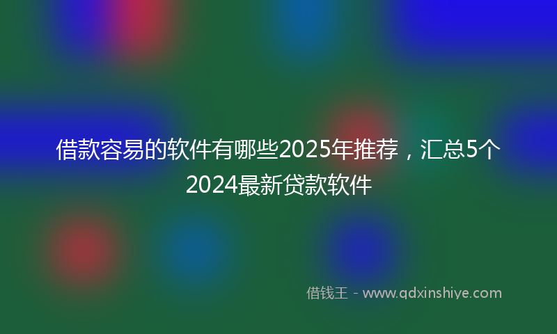 借款容易的软件有哪些2025年推荐，汇总5个2024最新贷款软件