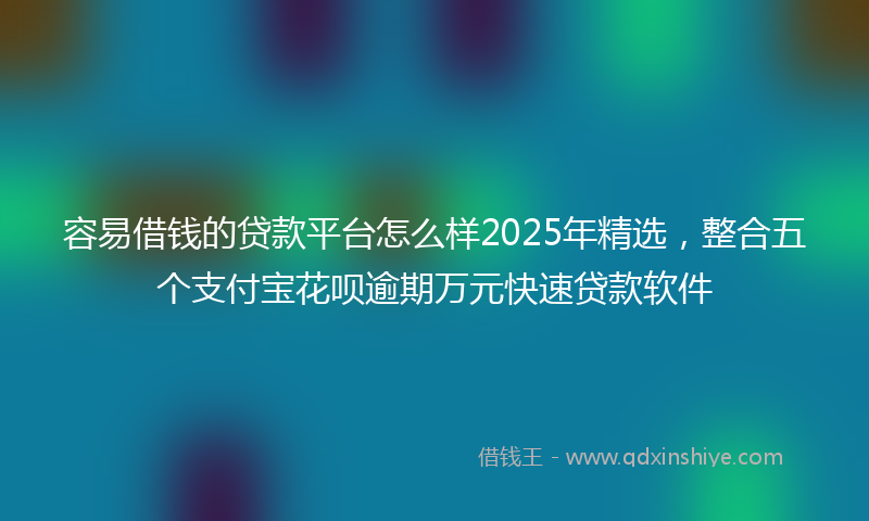 容易借钱的贷款平台怎么样2025年精选，整合五个支付宝花呗逾期万元快速贷款软件