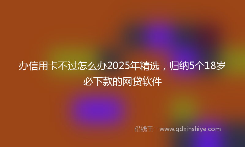 办信用卡不过怎么办2025年精选，归纳5个18岁必下款的网贷软件