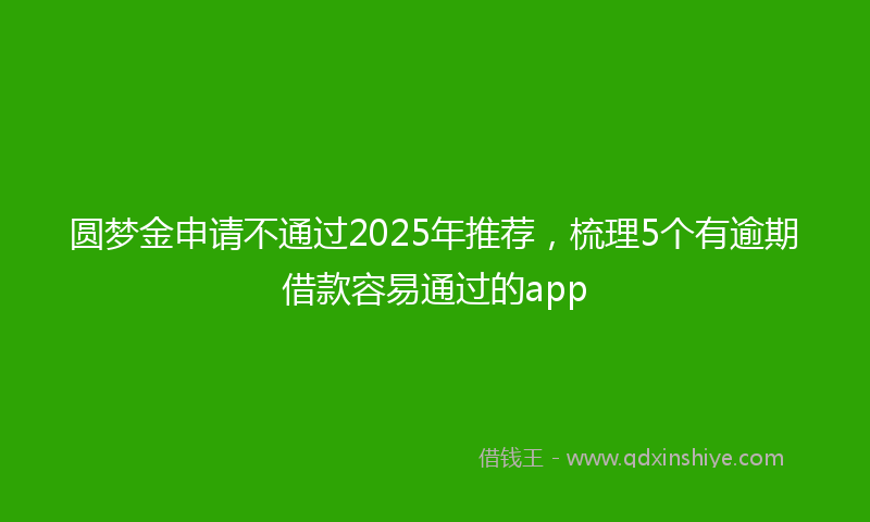 圆梦金申请不通过2025年推荐，梳理5个有逾期借款容易通过的app