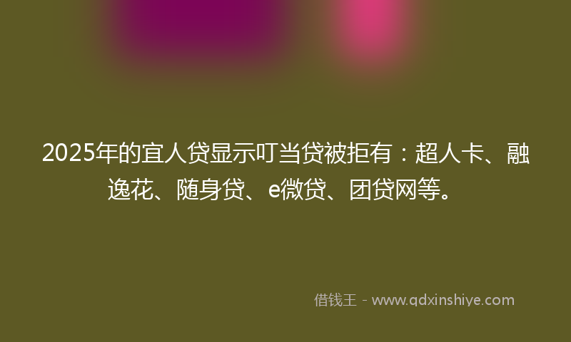 2025年的宜人贷显示叮当贷被拒有：超人卡、融逸花、随身贷、e微贷、团贷网等。