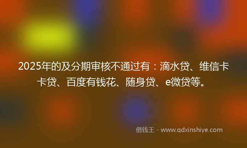 2025年的及分期审核不通过有：滴水贷、维信卡卡贷、百度有钱花、随身贷、e微贷等。