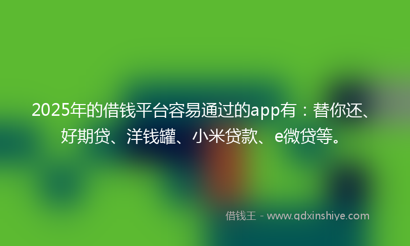2025年的借钱平台容易通过的app有：替你还、好期贷、洋钱罐、小米贷款、e微贷等。