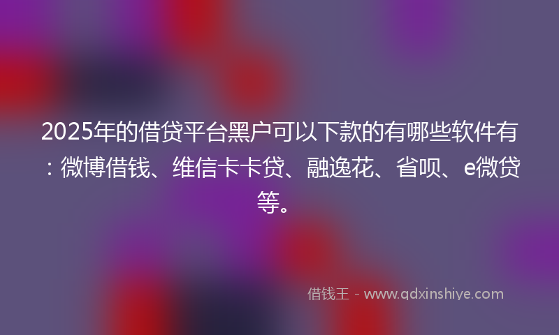 2025年的借贷平台黑户可以下款的有哪些软件有：微博借钱、维信卡卡贷、融逸花、省呗、e微贷等。