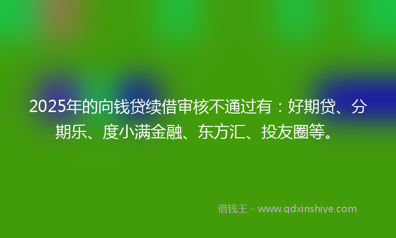 2025年的向钱贷续借审核不通过有：好期贷、分期乐、度小满金融、东方汇、投友圈等。