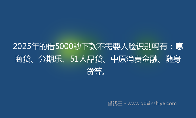 2025年的借5000秒下款不需要人脸识别吗有：惠商贷、分期乐、51人品贷、中原消费金融、随身贷等。