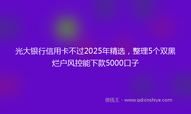 光大银行信用卡不过2025年精选，整理5个双黑烂户风控能下款5000口子