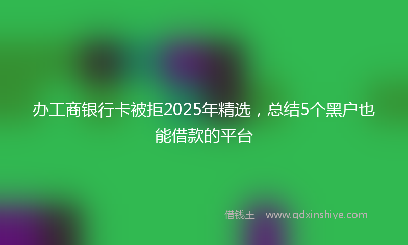 办工商银行卡被拒2025年精选，总结5个黑户也能借款的平台
