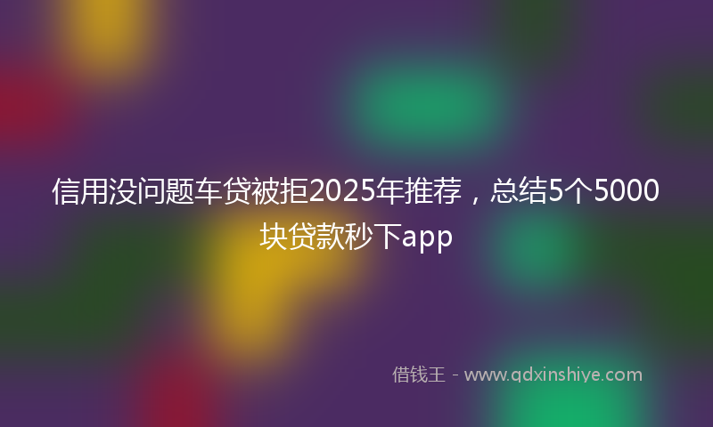 信用没问题车贷被拒2025年推荐，总结5个5000块贷款秒下app