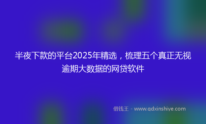 半夜下款的平台2025年精选，梳理五个真正无视逾期大数据的网贷软件