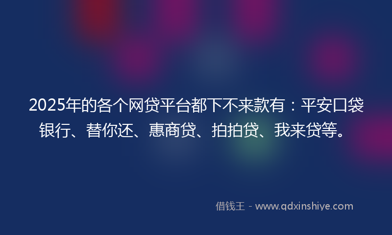 2025年的各个网贷平台都下不来款有：平安口袋银行、替你还、惠商贷、拍拍贷、我来贷等。