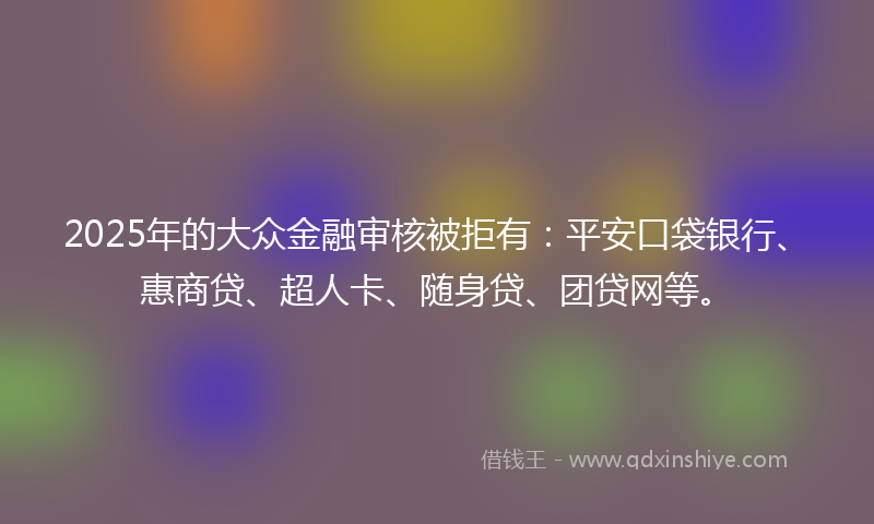2025年的大众金融审核被拒有：平安口袋银行、惠商贷、超人卡、随身贷、团贷网等。
