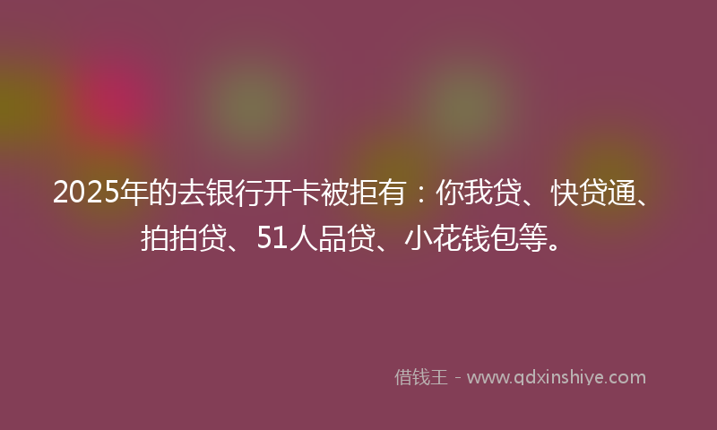 2025年的去银行开卡被拒有：你我贷、快贷通、拍拍贷、51人品贷、小花钱包等。
