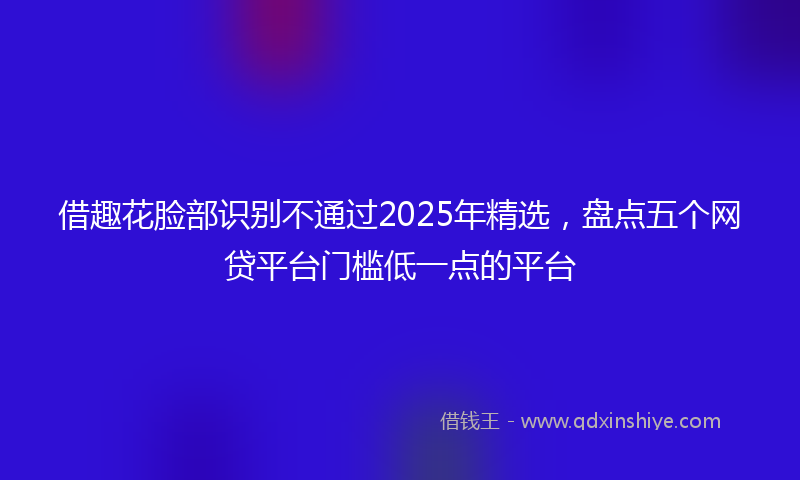 借趣花脸部识别不通过2025年精选，盘点五个网贷平台门槛低一点的平台