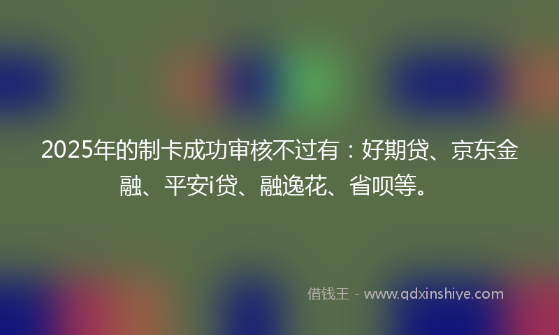 2025年的制卡成功审核不过有：好期贷、京东金融、平安i贷、融逸花、省呗等。