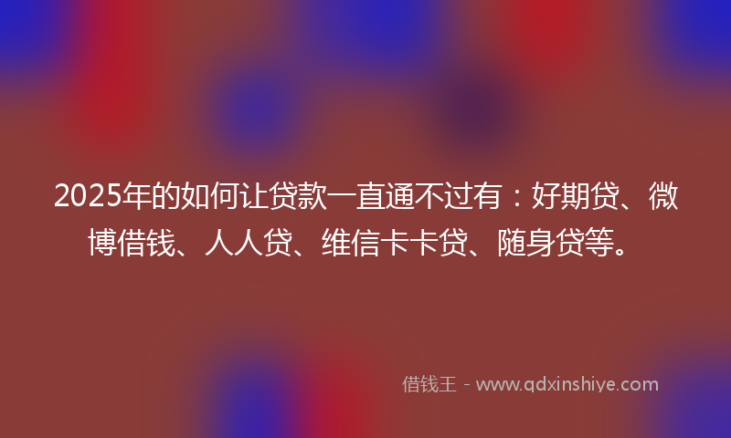 2025年的如何让贷款一直通不过有：好期贷、微博借钱、人人贷、维信卡卡贷、随身贷等。