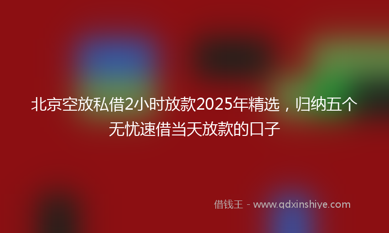 北京空放私借2小时放款2025年精选，归纳五个无忧速借当天放款的口子