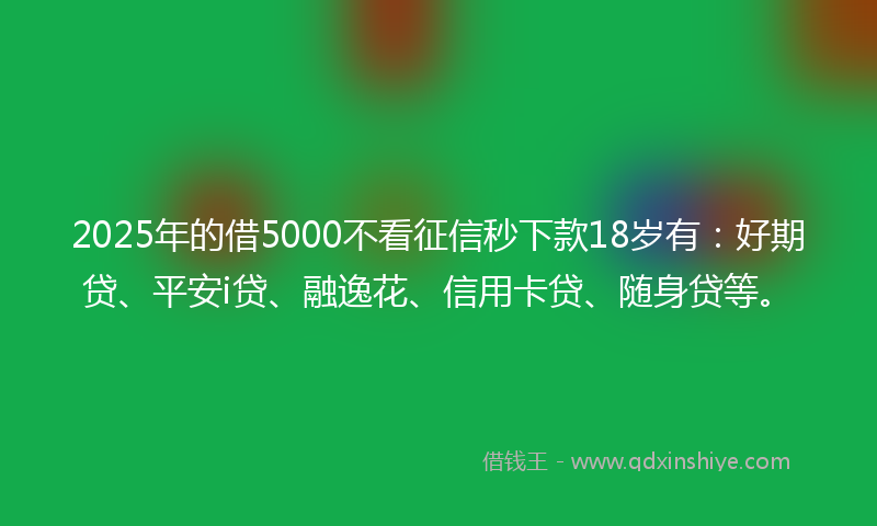 2025年的借5000不看征信秒下款18岁有：好期贷、平安i贷、融逸花、信用卡贷、随身贷等。