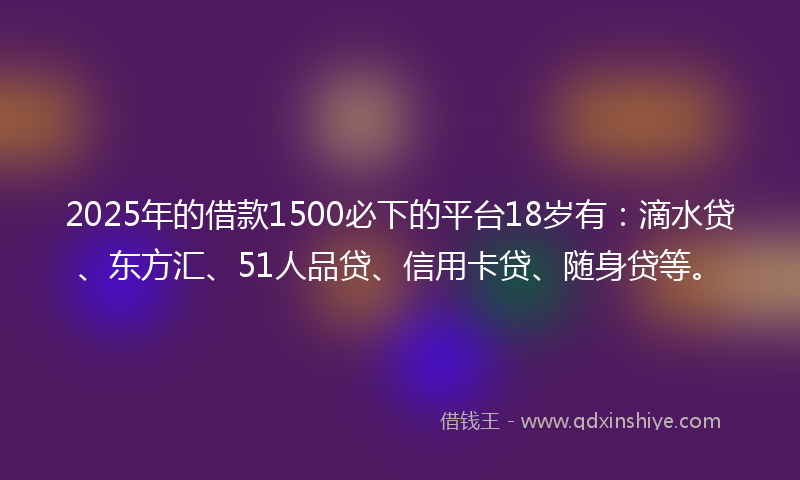 2025年的借款1500必下的平台18岁有：滴水贷、东方汇、51人品贷、信用卡贷、随身贷等。