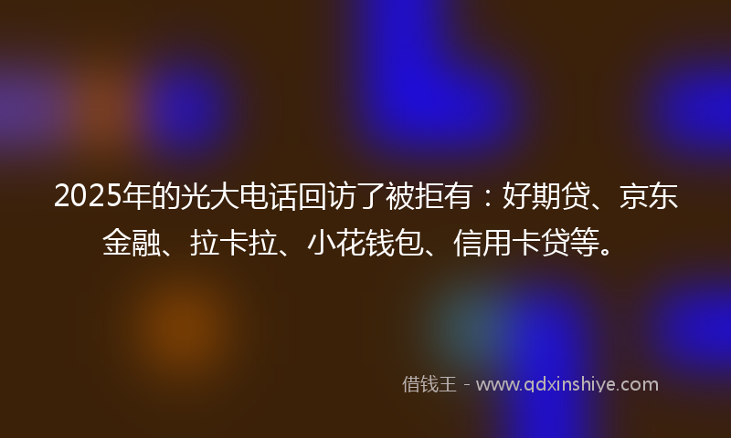 2025年的光大电话回访了被拒有：好期贷、京东金融、拉卡拉、小花钱包、信用卡贷等。