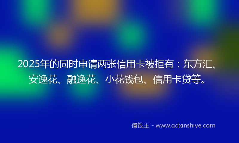 2025年的同时申请两张信用卡被拒有：东方汇、安逸花、融逸花、小花钱包、信用卡贷等。