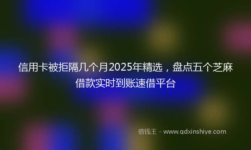 信用卡被拒隔几个月2025年精选，盘点五个芝麻借款实时到账速借平台