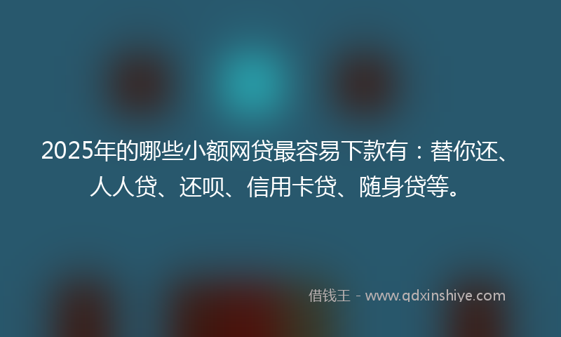 2025年的哪些小额网贷最容易下款有：替你还、人人贷、还呗、信用卡贷、随身贷等。