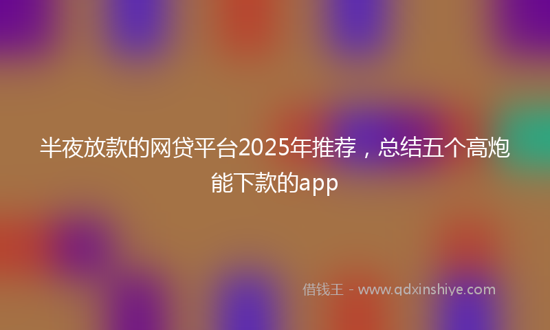 半夜放款的网贷平台2025年推荐，总结五个高炮能下款的app