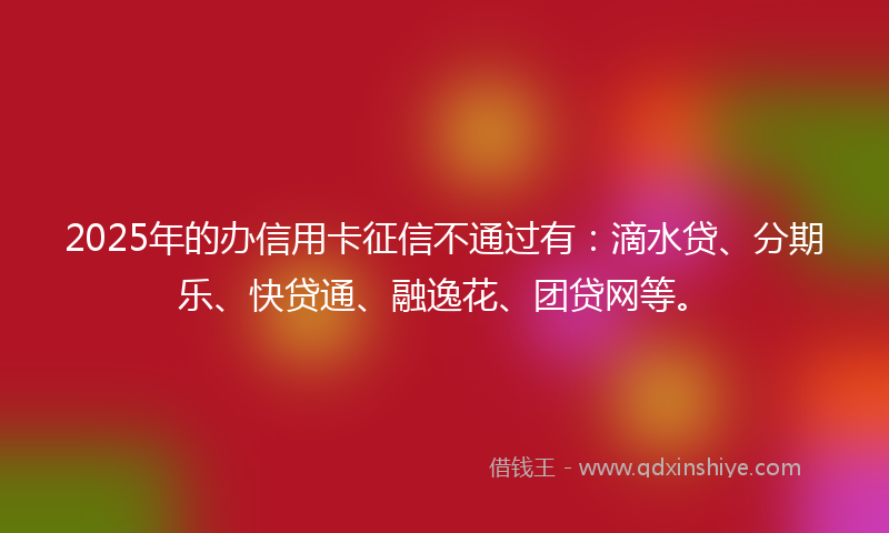 2025年的办信用卡征信不通过有：滴水贷、分期乐、快贷通、融逸花、团贷网等。